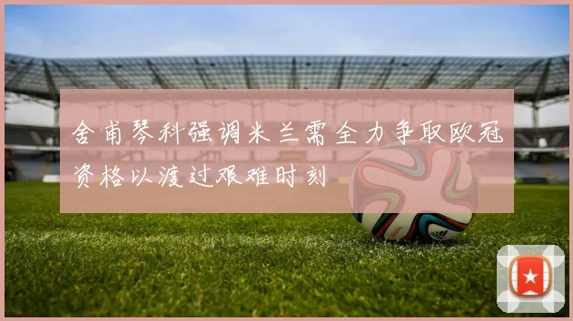 舍甫琴科强调米兰需全力争取欧冠资格以渡过艰难时刻