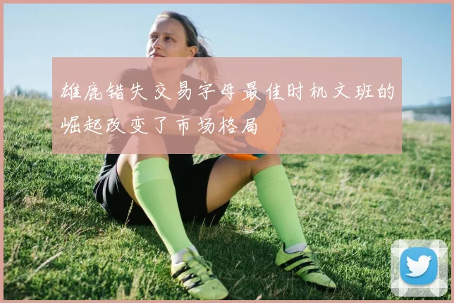 雄鹿错失交易字母最佳时机文班的崛起改变了市场格局