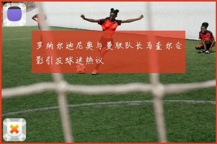罗纳尔迪尼奥与曼联队长马奎尔合影引发球迷热议
