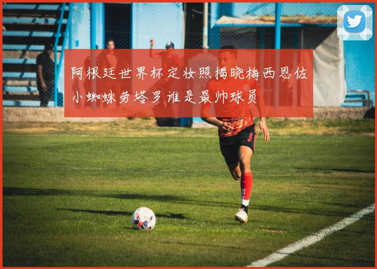 阿根廷世界杯定妆照揭晓梅西恩佐小蜘蛛劳塔罗谁是最帅球员