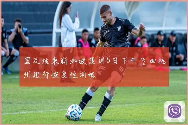国足结束新加坡集训6日下午飞回杭州进行恢复性训练