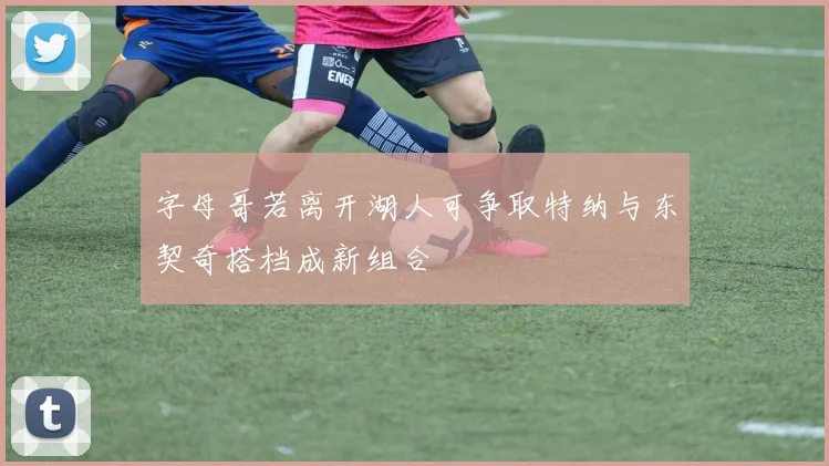 字母哥若离开湖人可争取特纳与东契奇搭档成新组合