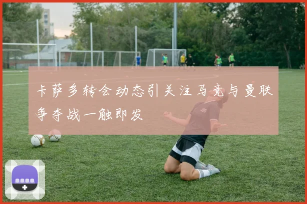 卡萨多转会动态引关注马竞与曼联争夺战一触即发