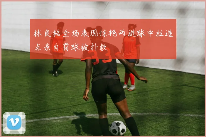 林良铭全场表现惊艳两进球中柱造点亲自罚球被扑救