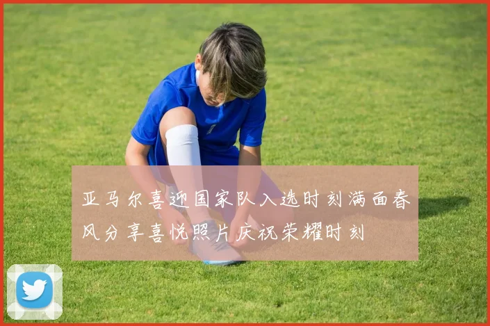 亚马尔喜迎国家队入选时刻满面春风分享喜悦照片庆祝荣耀时刻