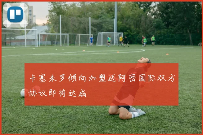卡塞米罗倾向加盟迈阿密国际双方协议即将达成