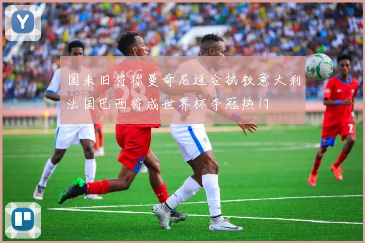 国米旧将称曼奇尼适合执教意大利法国巴西将成世界杯夺冠热门