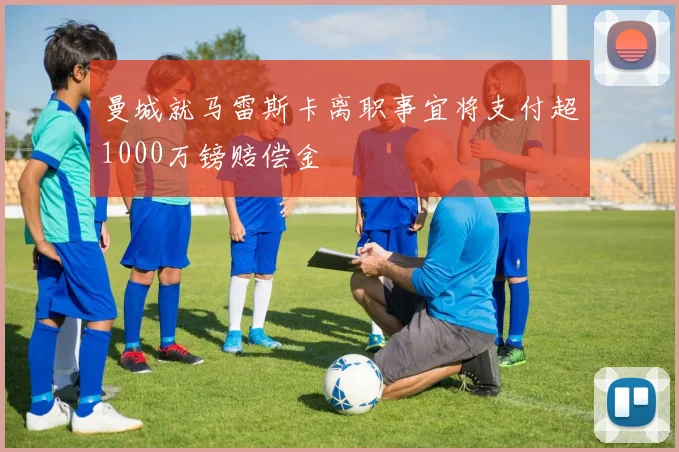 曼城就马雷斯卡离职事宜将支付超1000万镑赔偿金