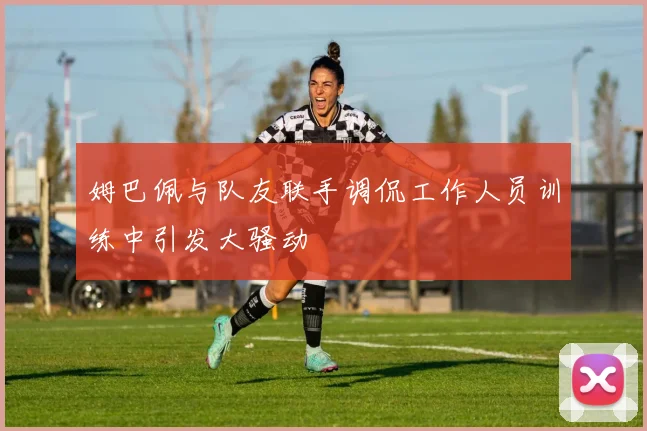 姆巴佩与队友联手调侃工作人员训练中引发大骚动