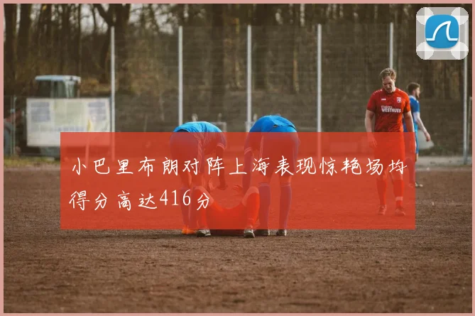 小巴里布朗对阵上海表现惊艳场均得分高达416分