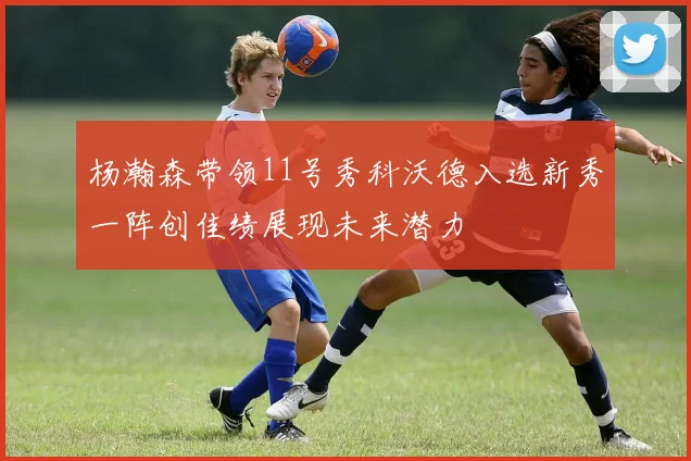 杨瀚森带领11号秀科沃德入选新秀一阵创佳绩展现未来潜力