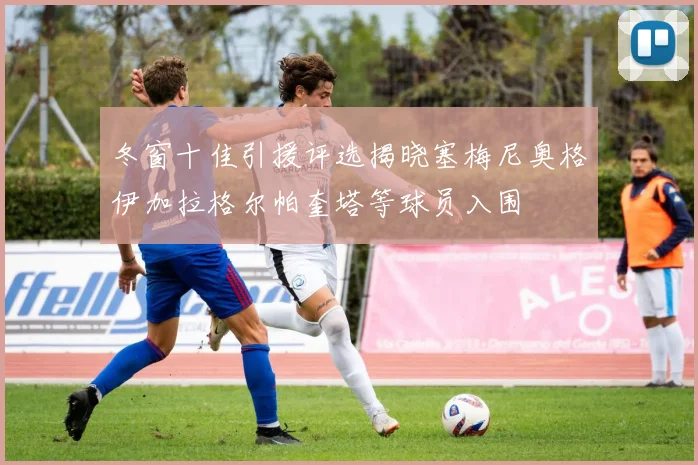 冬窗十佳引援评选揭晓塞梅尼奥格伊加拉格尔帕奎塔等球员入围