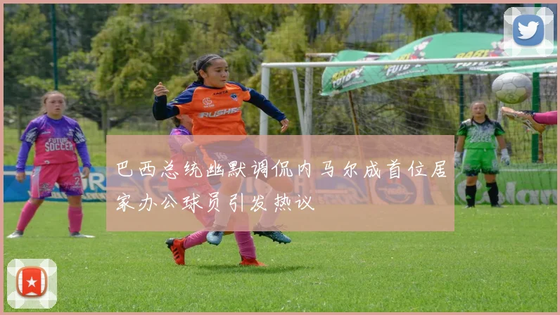巴西总统幽默调侃内马尔成首位居家办公球员引发热议