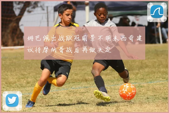 姆巴佩出战欧冠前景不明米西奇建议待摩纳哥战后再做决定