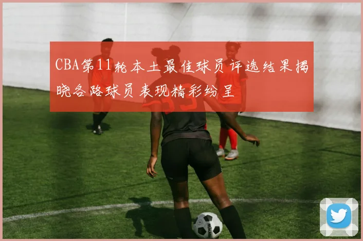 CBA第11轮本土最佳球员评选结果揭晓各路球员表现精彩纷呈